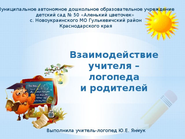 Муниципальное автономное дошкольное образовательное учреждение детский сад № 50 «Аленький цветочек» с. Новоукраинского МО Гулькевичский район  Краснодарского края Взаимодействие учителя – логопеда  и родителей Выполнила учитель-логопед Ю.Е. Янчук 