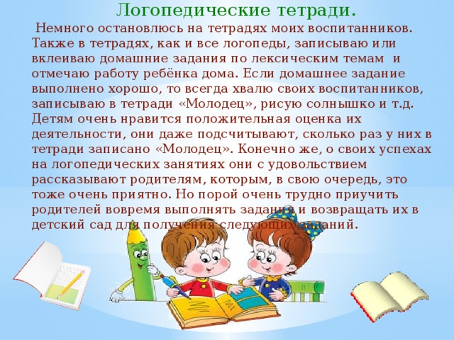 Логопедические тетради.  Немного остановлюсь на тетрадях моих воспитанников. Также в тетрадях, как и все логопеды, записываю или вклеиваю домашние задания по лексическим темам и отмечаю работу ребёнка дома. Если домашнее задание выполнено хорошо, то всегда хвалю своих воспитанников, записываю в тетради «Молодец», рисую солнышко и т.д. Детям очень нравится положительная оценка их деятельности, они даже подсчитывают, сколько раз у них в тетради записано «Молодец». Конечно же, о своих успехах на логопедических занятиях они с удовольствием рассказывают родителям, которым, в свою очередь, это тоже очень приятно. Но порой очень трудно приучить родителей вовремя выполнять задания и возвращать их в детский сад для получения следующих заданий. 