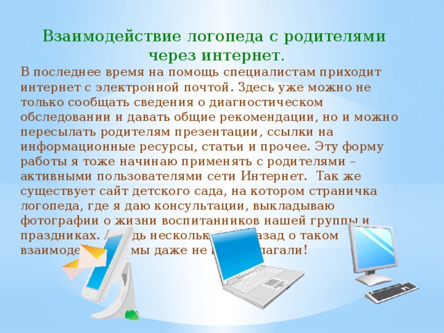 Взаимодействие логопеда с родителями  через интернет. В последнее время на помощь специалистам приходит интернет с электронной почтой. Здесь уже можно не только сообщать сведения о диагностическом обследовании и давать общие рекомендации, но и можно пересылать родителям презентации, ссылки на информационные ресурсы, статьи и прочее. Эту форму работы я тоже начинаю применять с родителями – активными пользователями сети Интернет. Так же существует сайт детского сада, на котором страничка логопеда, где я даю консультации, выкладываю фотографии о жизни воспитанников нашей группы и праздниках. А ведь несколько лет назад о таком взаимодействии мы даже не предполагали! 