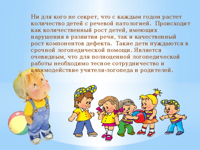 Ни для кого не секрет, что с каждым годом растет количество детей с речевой патологией. Происходит как количественный рост детей, имеющих нарушения в развитии речи, так и качественный рост компонентов дефекта. Такие дети нуждаются в срочной логопедической помощи. Является очевидным, что для полноценной логопедической работы необходимо тесное сотрудничество и взаимодействие учителя-логопеда и родителей. 