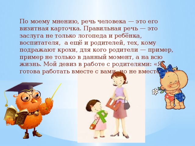 По моему мнению, речь человека — это его визитная карточка. Правильная речь — это заслуга не только логопеда и ребёнка, воспитателя, а ещё и родителей, тех, кому подражают крохи, для кого родители — пример, пример не только в данный момент, а на всю жизнь. Мой девиз в работе с родителями: «Я готова работать вместе с вами, но не вместо вас!   