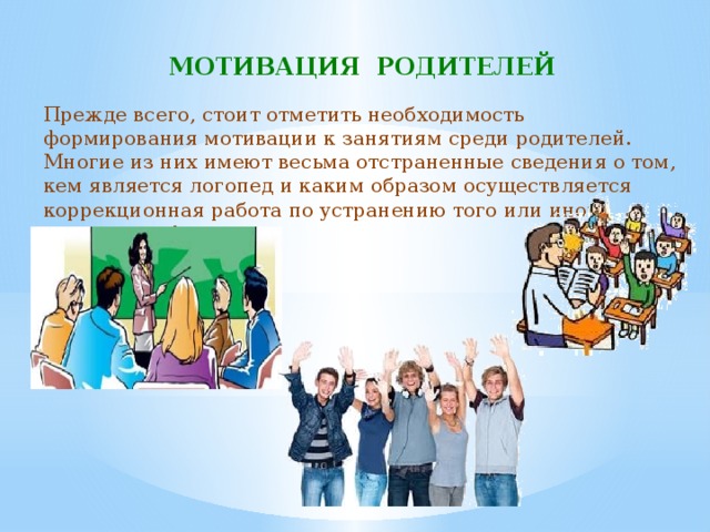 МОТИВАЦИЯ РОДИТЕЛЕЙ Прежде всего, стоит отметить необходимость формирования мотивации к занятиям среди родителей. Многие из них имеют весьма отстраненные сведения о том, кем является логопед и каким образом осуществляется коррекционная работа по устранению того или иного речевого дефекта. 