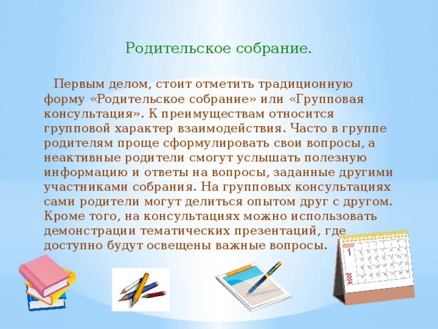 Родительское собрание.  Первым делом, стоит отметить традиционную форму «Родительское собрание» или «Групповая консультация». К преимуществам относится групповой характер взаимодействия. Часто в группе родителям проще сформулировать свои вопросы, а неактивные родители смогут услышать полезную информацию и ответы на вопросы, заданные другими участниками собрания. На групповых консультациях сами родители могут делиться опытом друг с другом. Кроме того, на консультациях можно использовать демонстрации тематических презентаций, где доступно будут освещены важные вопросы. 