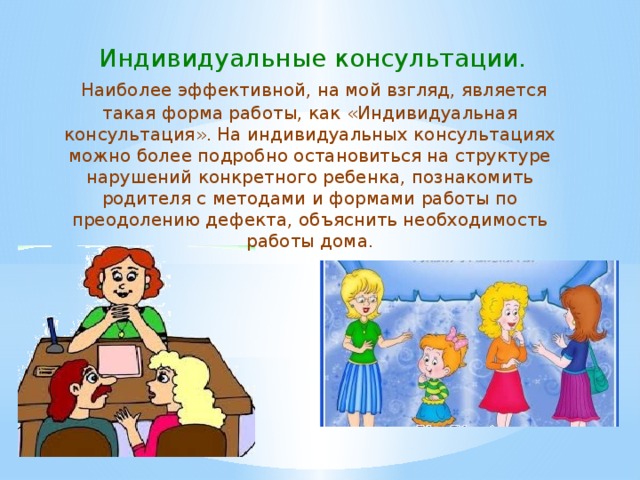  Индивидуальные консультации.  Наиболее эффективной, на мой взгляд, является такая форма работы, как «Индивидуальная консультация». На индивидуальных консультациях можно более подробно остановиться на структуре нарушений конкретного ребенка, познакомить родителя с методами и формами работы по преодолению дефекта, объяснить необходимость работы дома. 