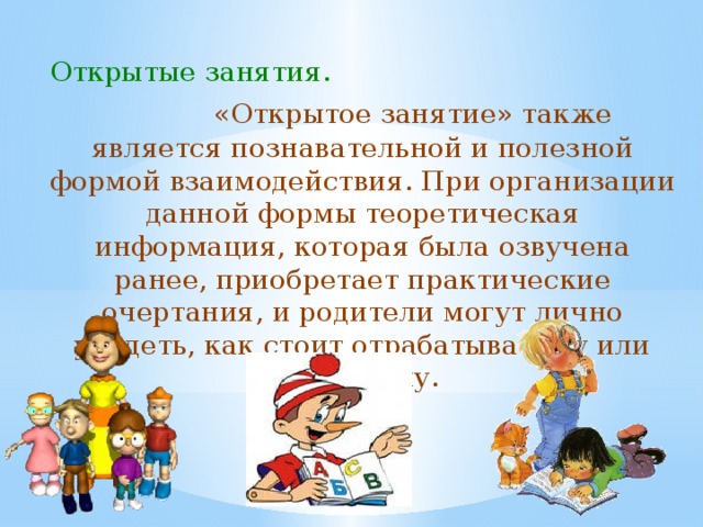 Открытые занятия.  «Открытое занятие» также является познавательной и полезной формой взаимодействия. При организации данной формы теоретическая информация, которая была озвучена ранее, приобретает практические очертания, и родители могут лично увидеть, как стоит отрабатывать ту или иную тему. 