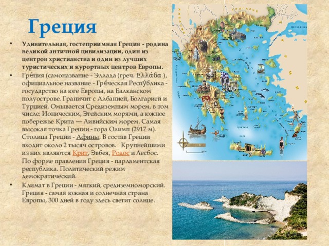 Греция Удивительная, гостеприимная Греция - родина великой античной цивилизации, один из центров христианства и один из лучших туристических и курортных центров Европы. Гре́ция (самоназвание - Эллада (греч. Ελλάδα ), официальное название - Гре́ческая Респу́блика - государство на юге Европы, на Балканском полуострове. Граничит с Албанией, Болгарией и Турцией. Омывается Средиземным морем, в том числе: Ионическим, Эгейским морями, а южное побережье Крита — Ливийским морем. Самая высокая точка Греции - гора Олимп (2917 м). Столица Греции -  Афины . В состав Греции входит около 2 тысяч островов.   Крупнейшими из них являются  Крит , Эвбея,  Родос  и Лесбос.  По форме правления Греция - парламентская республика. Политический режим демократический. Климат в Греции - мягкий, средиземноморский. Греция - самая южная и солнечная страна Европы, 300 дней в году здесь светит солнце.  