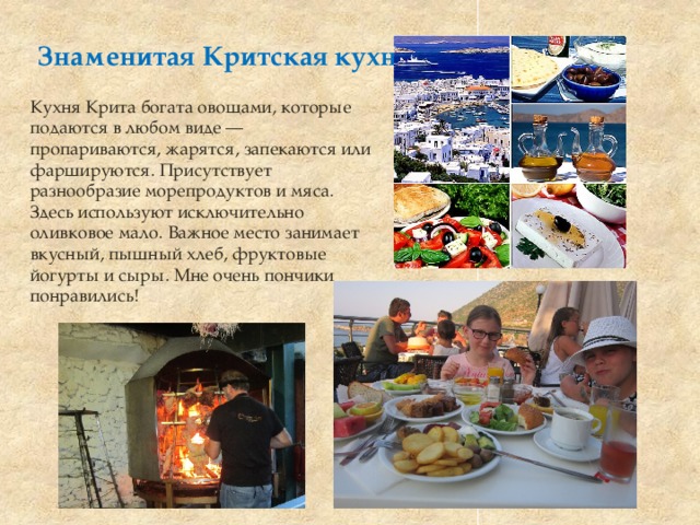 Знаменитая Критская кухня Кухня Крита богата овощами, которые подаются в любом виде — пропариваются, жарятся, запекаются или фаршируются. Присутствует разнообразие морепродуктов и мяса. Здесь используют исключительно оливковое мало. Важное место занимает вкусный, пышный хлеб, фруктовые йогурты и сыры. Мне очень пончики понравились! 