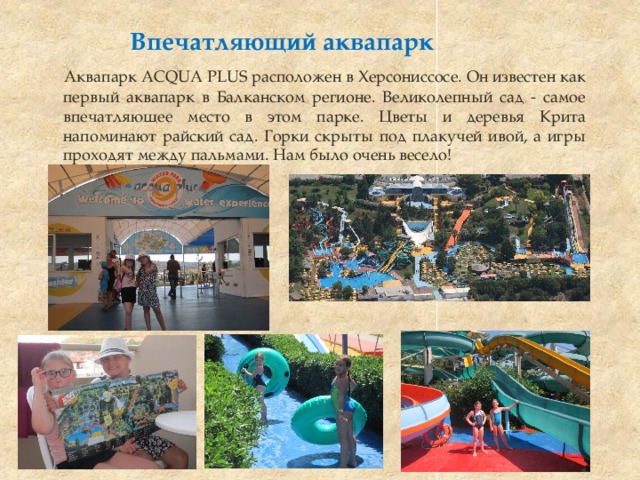 Впечатляющий аквапарк  Аквапарк ACQUA PLUS расположен в Херсониссосе. Он известен как первый аквапарк в Балканском регионе. Великолепный сад - самое впечатляющее место в этом парке. Цветы и деревья Крита напоминают райский сад. Горки скрыты под плакучей ивой, а игры проходят между пальмами. Нам было очень весело! 