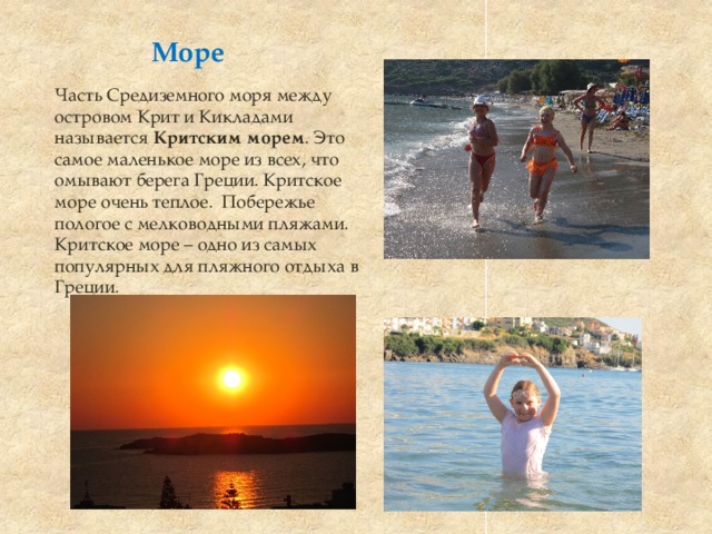           Море            Часть Средиземного моря между островом Крит и Кикладами называется Критским морем . Это самое маленькое море из всех, что омывают берега Греции. Критское море очень теплое. Побережье пологое с мелководными пляжами. Критское море – одно из самых популярных для пляжного отдыха в Греции.  