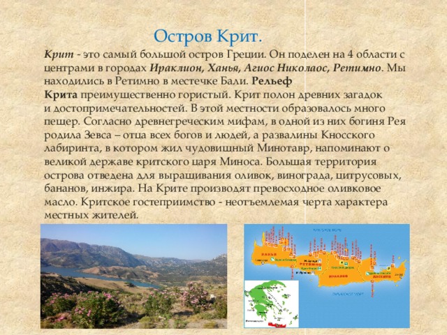 Остров Крит.  Крит   - это самый большой остров Греции. Он поделен на 4 области с центрами в городах  Ираклион, Ханья, Агиос Николаос, Ретимно . Мы находились в Ретимно в местечке Бали. Рельеф Крита  преимущественно гористый. Крит полон древних загадок и достопримечательностей. В этой местности образовалось много пещер. Согласно древнегреческим мифам, в одной из них богиня Рея родила Зевса – отца всех богов и людей, а развалины Кносского лабиринта, в котором жил чудовищный Минотавр, напоминают о великой державе критского царя Миноса. Большая территория острова отведена для выращивания оливок, винограда, цитрусовых, бананов, инжира. На Крите производят превосходное оливковое масло. Критское гостеприимство - неотъемлемая черта характера местных жителей.  