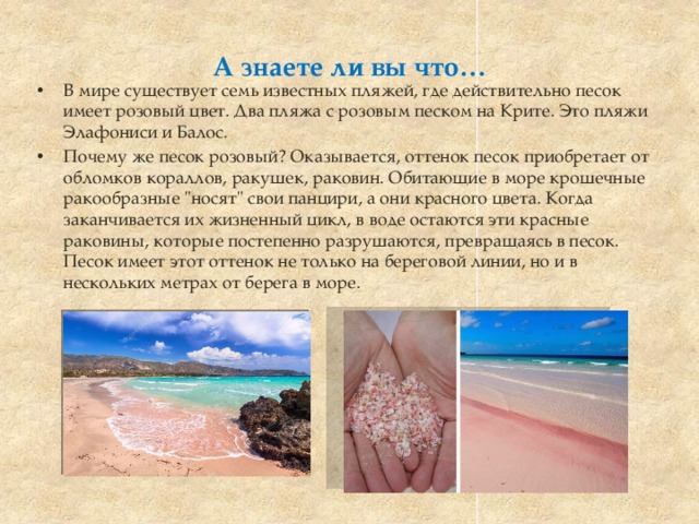 А знаете ли вы что… В мире существует семь известных пляжей, где действительно песок имеет розовый цвет. Два пляжа с розовым песком на Крите. Это пляжи Элафониси и Балос. Почему же песок розовый? Оказывается, оттенок песок приобретает от обломков кораллов, ракушек, раковин. Обитающие в море крошечные ракообразные 