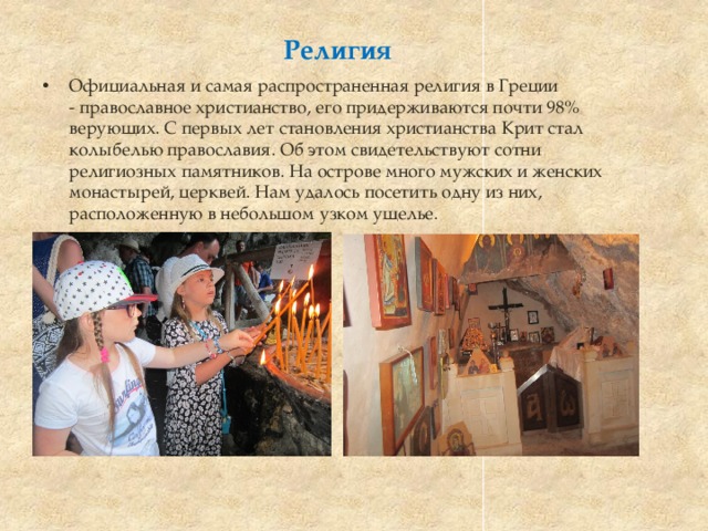 Религия Официальная и самая распространенная религия в Греции - православное христианство, его придерживаются почти 98% верующих. С первых лет становления христианства Крит стал колыбелью православия. Об этом свидетельствуют сотни религиозных памятников. На острове много мужских и женских монастырей, церквей. Нам удалось посетить одну из них, расположенную в небольшом узком ущелье.    