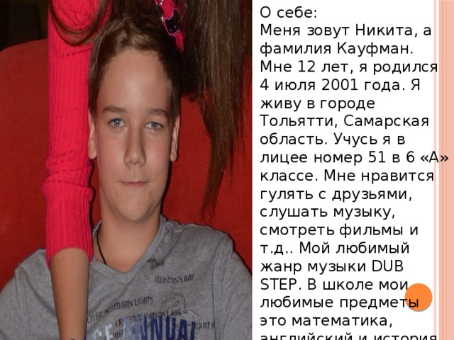 О себе: Меня зовут Никита, а фамилия Кауфман. Мне 12 лет, я родился 4 июля 2001 года. Я живу в городе Тольятти, Самарская область. Учусь я в лицее номер 51 в 6 «А» классе. Мне нравится гулять с друзьями, слушать музыку, смотреть фильмы и т.д.. Мой любимый жанр музыки DUB STEP. В школе мои любимые предметы это математика, английский и история. 
