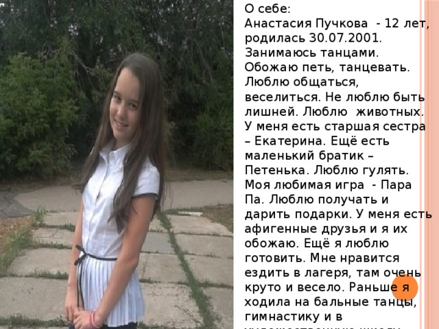 О себе: Анастасия Пучкова - 12 лет, родилась 30.07.2001. Занимаюсь танцами. Обожаю петь, танцевать. Люблю общаться, веселиться. Не люблю быть лишней. Люблю животных. У меня есть старшая сестра – Екатерина. Ещё есть маленький братик – Петенька. Люблю гулять. Моя любимая игра - Пара Па. Люблю получать и дарить подарки. У меня есть афигенные друзья и я их обожаю. Ещё я люблю готовить. Мне нравится ездить в лагеря, там очень круто и весело. Раньше я ходила на бальные танцы, гимнастику и в художественную школу. 