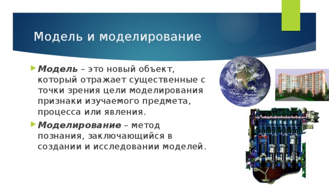 Модель и моделирование Модель – это новый объект, который отражает существенные с точки зрения цели моделирования признаки изучаемого предмета, процесса или явления. Моделирование – метод познания, заключающийся в создании и исследовании моделей. 
