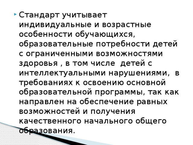 Стандарт учитывает индивидуальные и возрастные особенности обучающихся, образовательные потребности детей с ограниченными возможностями здоровья , в том числе детей с интеллектуальными нарушениями, в требованиях к освоению основной образовательной программы, так как направлен на обеспечение равных возможностей и получения качественного начального общего образования. 