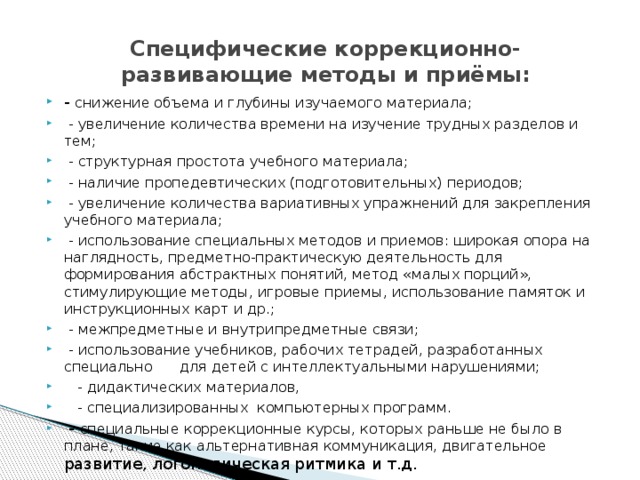  Специфические коррекционно-развивающие методы и приёмы:   - снижение объема и глубины изучаемого материала;  - увеличение количества времени на изучение трудных разделов и тем;  - структурная простота учебного материала;  - наличие пропедевтических (подготовительных) периодов;  - увеличение количества вариативных упражнений для закрепления учебного материала;  - использование специальных методов и приемов: широкая опора на наглядность, предметно-практическую деятельность для формирования абстрактных понятий, метод «малых порций», стимулирующие методы, игровые приемы, использование памяток и инструкционных карт и др.;  - межпредметные и внутрипредметные связи;  - использование учебников, рабочих тетрадей, разработанных специально для детей с интеллектуальными нарушениями;  - дидактических материалов,  - специализированных компьютерных программ.  - специальные коррекционные курсы, которых раньше не было в плане, такие как альтернативная коммуникация, двигательное развитие, логопедическая ритмика и т.д. 