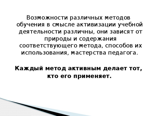    Возможности различных методов обучения в смысле активизации учебной деятельности различны, они зависят от природы и содержания соответствующего метода, способов их использования, мастерства педагога.  Каждый метод активным делает тот,  кто его применяет.   