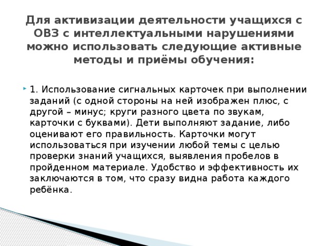  Для активизации деятельности учащихся с ОВЗ с интеллектуальными нарушениями можно использовать следующие активные методы и приёмы обучения: 1. Использование сигнальных карточек при выполнении заданий (с одной стороны на ней изображен плюс, с другой – минус; круги разного цвета по звукам, карточки с буквами). Дети выполняют задание, либо оценивают его правильность. Карточки могут использоваться при изучении любой темы с целью проверки знаний учащихся, выявления пробелов в пройденном материале. Удобство и эффективность их заключаются в том, что сразу видна работа каждого ребёнка.   