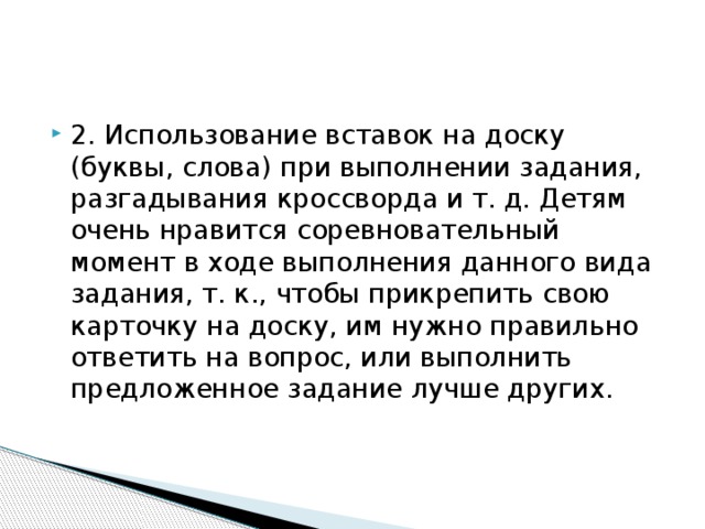 2. Использование вставок на доску (буквы, слова) при выполнении задания, разгадывания кроссворда и т. д. Детям очень нравится соревновательный момент в ходе выполнения данного вида задания, т. к., чтобы прикрепить свою карточку на доску, им нужно правильно ответить на вопрос, или выполнить предложенное задание лучше других. 