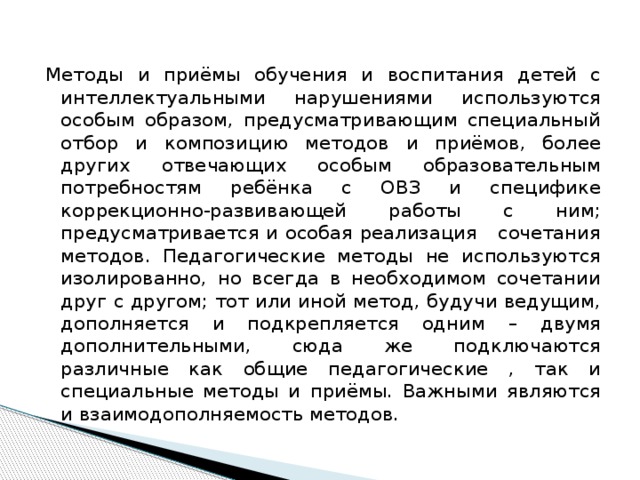 Методы и приёмы обучения и воспитания детей с интеллектуальными нарушениями используются особым образом, предусматривающим специальный отбор и композицию методов и приёмов, более других отвечающих особым образовательным потребностям ребёнка с ОВЗ и специфике коррекционно-развивающей работы с ним; предусматривается и особая реализация сочетания методов. Педагогические методы не используются изолированно, но всегда в необходимом сочетании друг с другом; тот или иной метод, будучи ведущим, дополняется и подкрепляется одним – двумя дополнительными, сюда же подключаются различные как общие педагогические , так и специальные методы и приёмы. Важными являются и взаимодополняемость методов. 
