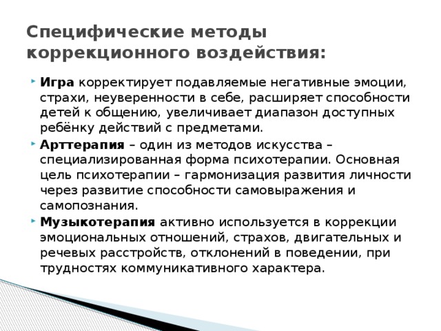 Специфические методы коррекционного воздействия: Игра корректирует подавляемые негативные эмоции, страхи, неуверенности в себе, расширяет способности детей к общению, увеличивает диапазон доступных ребёнку действий с предметами. Арттерапия – один из методов искусства – специализированная форма психотерапии. Основная цель психотерапии – гармонизация развития личности через развитие способности самовыражения и самопознания. Музыкотерапия активно используется в коррекции эмоциональных отношений, страхов, двигательных и речевых расстройств, отклонений в поведении, при трудностях коммуникативного характера. 