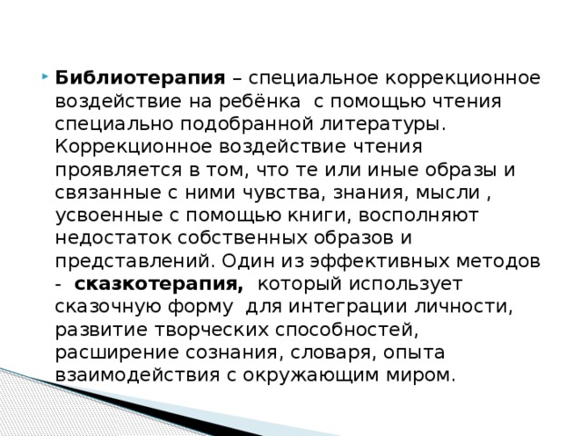 Библиотерапия – специальное коррекционное воздействие на ребёнка с помощью чтения специально подобранной литературы. Коррекционное воздействие чтения проявляется в том, что те или иные образы и связанные с ними чувства, знания, мысли , усвоенные с помощью книги, восполняют недостаток собственных образов и представлений. Один из эффективных методов - сказкотерапия, который использует сказочную форму для интеграции личности, развитие творческих способностей, расширение сознания, словаря, опыта взаимодействия с окружающим миром. 
