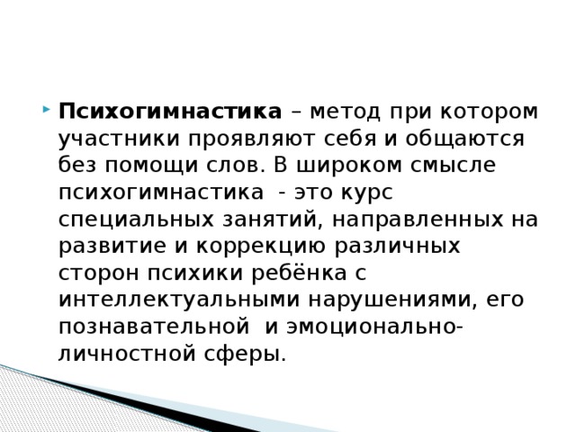 Психогимнастика – метод при котором участники проявляют себя и общаются без помощи слов. В широком смысле психогимнастика - это курс специальных занятий, направленных на развитие и коррекцию различных сторон психики ребёнка с интеллектуальными нарушениями, его познавательной и эмоционально-личностной сферы. 