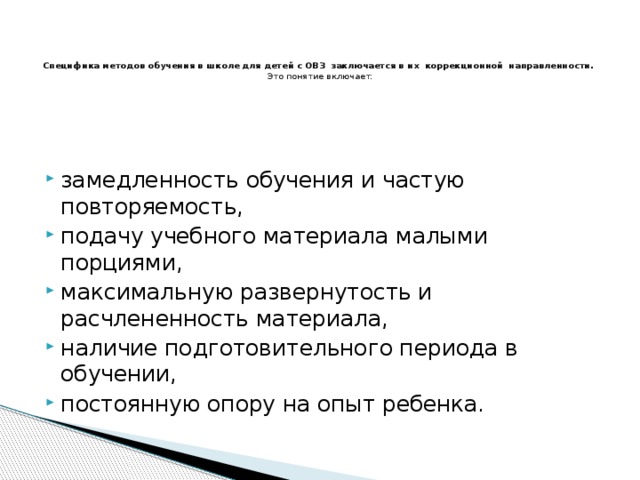    Специфика методов обучения в школе для детей с ОВЗ  заключается в их  коррекционной  направленности.  Это понятие включает:   замедленность обучения и частую повторяемость, подачу учебного материала малыми порциями, максимальную развернутость и расчлененность материала, наличие подготовительного периода в обучении, постоянную опору на опыт ребенка. 