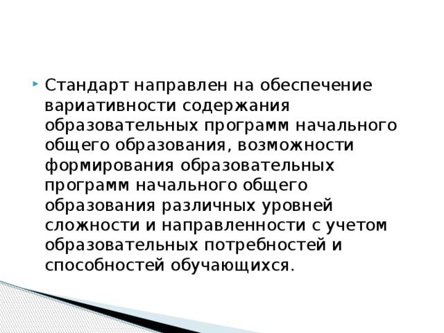 Стандарт направлен на обеспечение вариативности содержания образовательных программ начального общего образования, возможности формирования образовательных программ начального общего образования различных уровней сложности и направленности с учетом образовательных потребностей и способностей обучающихся. 