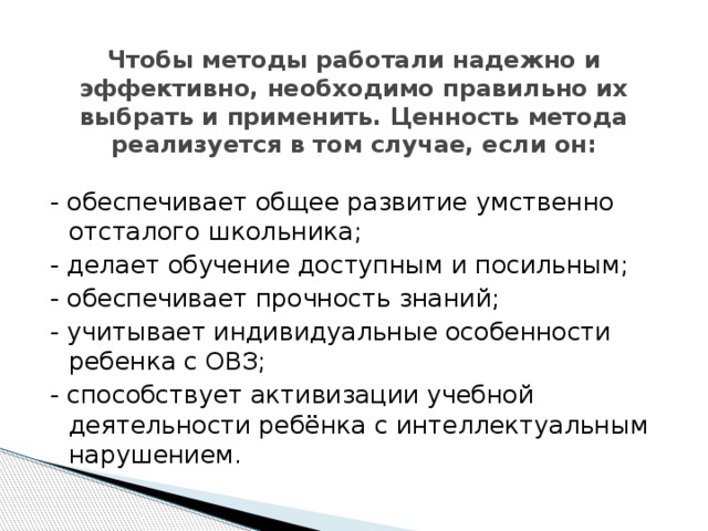    Чтобы методы работали надежно и эффективно, необходимо правильно их выбрать и применить. Ценность метода реализуется в том случае, если он:   - обеспечивает общее развитие умственно отсталого школьника; - делает обучение доступным и посильным; - обеспечивает прочность знаний; - учитывает индивидуальные особенности ребенка с ОВЗ; - способствует активизации учебной деятельности ребёнка с интеллектуальным нарушением. 