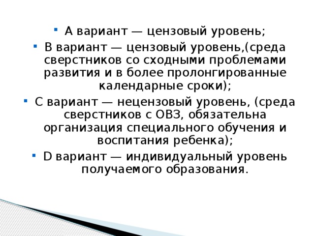 А вариант — цензовый уровень; В вариант — цензовый уровень,(среда сверстников со сходными проблемами развития и в более пролонгированные календарные сроки); С вариант — нецензовый уровень, (среда сверстников с ОВЗ, обязательна организация специального обучения и воспитания ребенка); D вариант — индивидуальный уровень получаемого образования. 