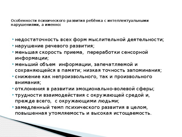  Особенности психического развития ребёнка с интеллектуальными нарушениями, а именно:   недостаточность всех форм мыслительной деятельности; нарушение речевого развития; меньшая скорость приема, переработки сенсорной информации; меньший объем информации, запечатляемой и сохраняющейся в памяти; низкая точность запоминания; снижение как непроизвольного, так и произвольного внимания; отклонения в развитии эмоционально-волевой сферы; трудности взаимодействия с окружающей средой и, прежде всего, с окружающими людьми; замедленный темп психического развития в целом, повышенная утомляемость и высокая истощаемость.   