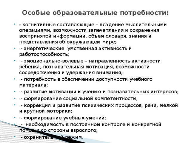 Особые образовательные потребности: - когнитивные составляющие – владение мыслительными операциями, возможности запечатления и сохранения воспринятой информации, объем словаря, знания и представления об окружающем мире;  - энергетические: умственная активность и работоспособность;  - эмоционально-волевые – направленность активности ребенка, познавательная мотивация, возможности сосредоточения и удержания внимания;  - потребность в обеспечении доступности учебного материала;  - развитие мотивации к учению и познавательных интересов;  - формирование социальной компетентности;  - коррекция и развитие психических процессов, речи, мелкой и крупной моторики;  - формирование учебных умений;  - необходимость в постоянном контроле и конкретной помощи со стороны взрослого;  - охранительный режим. 