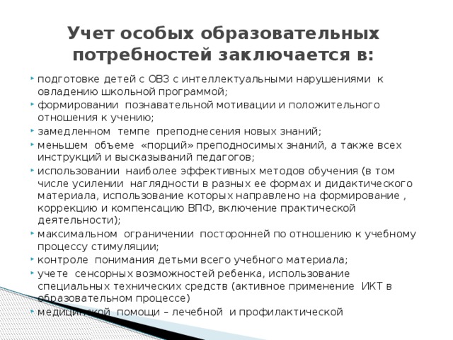  Учет особых образовательных потребностей заключается в:   подготовке детей с ОВЗ с интеллектуальными нарушениями к овладению школьной программой; формировании познавательной мотивации и положительного отношения к учению; замедленном темпе преподнесения новых знаний; меньшем объеме «порций» преподносимых знаний, а также всех инструкций и высказываний педагогов; использовании наиболее эффективных методов обучения (в том числе усилении наглядности в разных ее формах и дидактического материала, использование которых направлено на формирование , коррекцию и компенсацию ВПФ, включение практической деятельности); максимальном ограничении посторонней по отношению к учебному процессу стимуляции; контроле понимания детьми всего учебного материала; учете сенсорных возможностей ребенка, использование специальных технических средств (активное применение ИКТ в образовательном процессе) медицинской помощи – лечебной и профилактической 