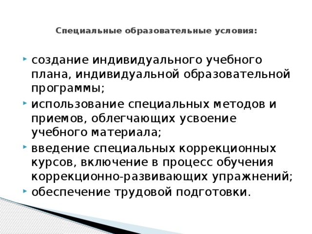  Специальные образовательные условия:   создание индивидуального учебного плана, индивидуальной образовательной программы; использование специальных методов и приемов, облегчающих усвоение учебного материала; введение специальных коррекционных курсов, включение в процесс обучения коррекционно-развивающих упражнений; обеспечение трудовой подготовки. 