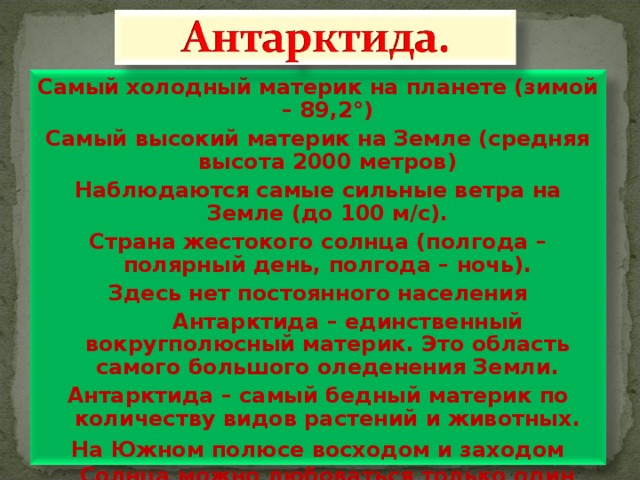 Самый холодный материк на планете (зимой – 89,2 ° ) Самый высокий материк на Земле (средняя высота 2000 метров) Наблюдаются самые сильные ветра на Земле (до 100 м/с). Страна жестокого солнца (полгода – полярный день, полгода – ночь). Здесь нет постоянного населения  Антарктида – единственный вокругполюсный материк. Это область самого большого оледенения Земли. Антарктида – самый бедный материк по количеству видов растений и животных. На Южном полюсе восходом и заходом Солнца можно любоваться только один раз в год.    