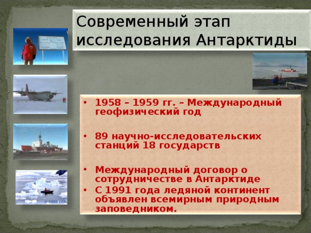 Современный этап исследования Антарктиды 1958 – 1959 гг. – Международный геофизический год  89 научно-исследовательских станций 18 государств  Международный договор о сотрудничестве в Антарктиде С 1991 года ледяной континент объявлен всемирным природным заповедником.  