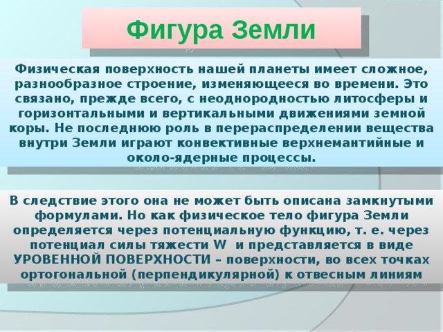 Фигура Земли Физическая поверхность нашей планеты имеет сложное, разнообразное строение, изменяющееся во времени. Это связано, прежде всего, с неоднородностью литосферы и горизонтальными и вертикальными движениями земной коры. Не последнюю роль в перераспределении вещества внутри Земли играют конвективные верхнемантийные и около-ядерные процессы. В следствие этого она не может быть описана замкнутыми формулами. Но как физическое тело фигура Земли определяется через потенциальную функцию, т. е. через потенциал силы тяжести W и представляется в виде УРОВЕННОЙ ПОВЕРХНОСТИ – поверхности, во всех точках ортогональной (перпендикулярной) к отвесным линиям 