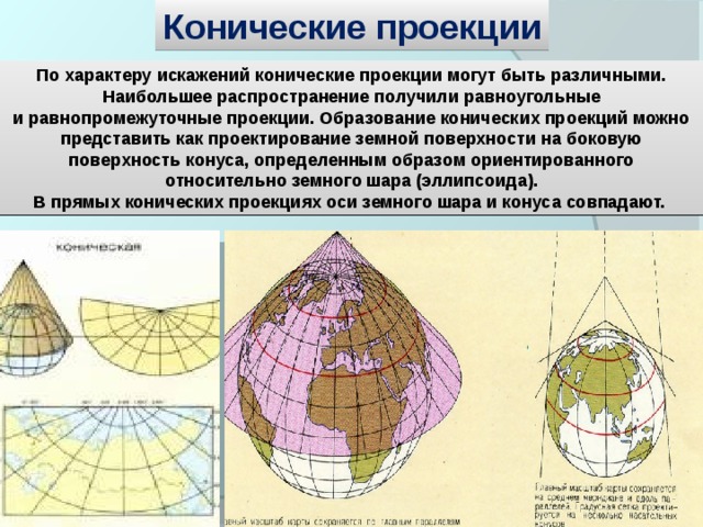 Конические проекции По характеру искажений конические проекции могут быть различными. Наибольшее распространение получили равноугольные и равнопромежуточные проекции. Образование конических проекций можно представить как проектирование земной поверхности на боковую поверхность конуса, определенным образом ориентированного относительно земного шара (эллипсоида). В прямых конических проекциях оси земного шара и конуса совпадают. 