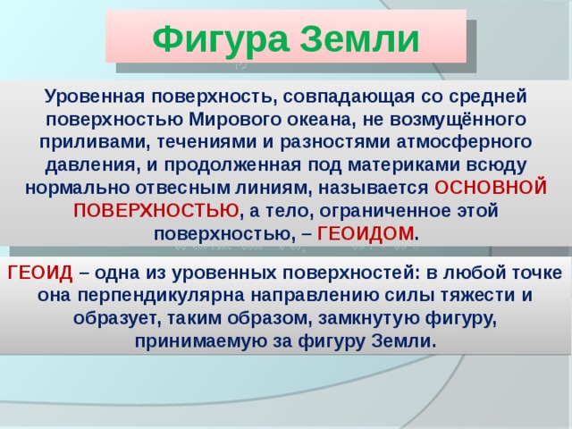 Фигура Земли Уровенная поверхность, совпадающая со средней поверхностью Мирового океана, не возмущённого приливами, течениями и разностями атмосферного давления, и продолженная под материками всюду нормально отвесным линиям, называется ОСНОВНОЙ ПОВЕРХНОСТЬЮ , а тело, ограниченное этой поверхностью, – ГЕОИДОМ . ГЕОИД – одна из уровенных поверхностей: в любой точке она перпендикулярна направлению силы тяжести и образует, таким образом, замкнутую фигуру, принимаемую за фигуру Земли. 