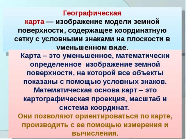 Географическая карта  — изображение модели земной поверхности, содержащее координатную сетку с условными знаками на плоскости в уменьшенном виде. Карта – это уменьшенное, математически определенное изображение земной поверхности, на которой все объекты показаны с помощью условных знаков. Математическая основа карт – это картографическая проекция, масштаб и система координат.  Они позволяют ориентироваться по карте, производить с ее помощью измерения и вычисления.  