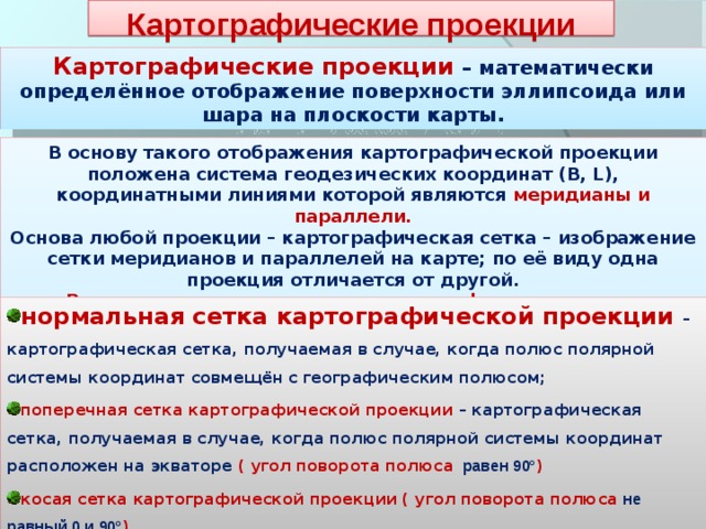 Картографические проекции Картографические проекции – математически определённое отображение поверхности эллипсоида или шара на плоскости карты. В основу такого отображения картографической проекции положена система геодезических координат (B, L), координатными линиями которой являются меридианы и параллели. Основа любой проекции – картографическая сетка – изображение сетки меридианов и параллелей на карте; по её виду одна проекция отличается от другой. Различают следующие виды картографических сеток: нормальная сетка картографической проекции – картографическая сетка, получаемая в случае, когда полюс полярной системы координат совмещён с географическим полюсом; поперечная сетка картографической проекции – картографическая сетка, получаемая в случае, когда полюс полярной системы координат расположен на экваторе ( угол поворота полюса   равен 90° ) косая сетка картографической проекции ( угол поворота полюса  не равный 0 и 90° ) 