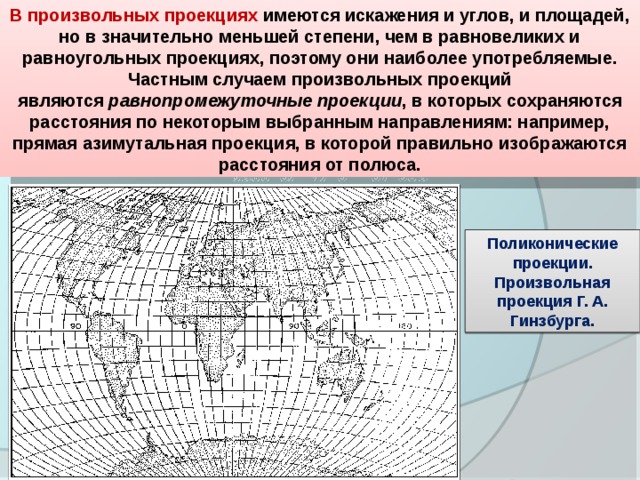 В произвольных проекциях  имеются искажения и углов, и площадей, но в значительно меньшей степени, чем в равновеликих и равноугольных проекциях, поэтому они наиболее употребляемые. Частным случаем произвольных проекций являются  равнопромежуточные проекции , в которых сохраняются расстояния по некоторым выбранным направлениям: например, прямая азимутальная проекция, в которой правильно изображаются расстояния от полюса. Поликонические проекции. Произвольная проекция Г. А. Гинзбурга. 