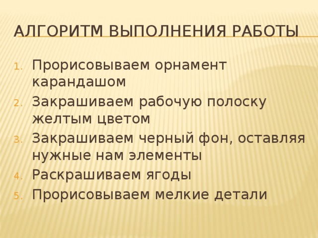 Алгоритм выполнения работы Прорисовываем орнамент карандашом Закрашиваем рабочую полоску желтым цветом Закрашиваем черный фон, оставляя нужные нам элементы Раскрашиваем ягоды Прорисовываем мелкие детали 