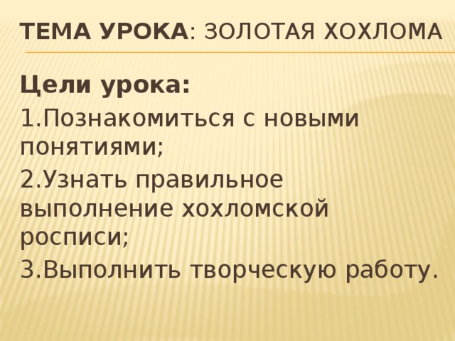Тема урока : Золотая хохлома   Цели урока: 1.Познакомиться с новыми понятиями; 2.Узнать правильное выполнение хохломской росписи; 3.Выполнить творческую работу. 