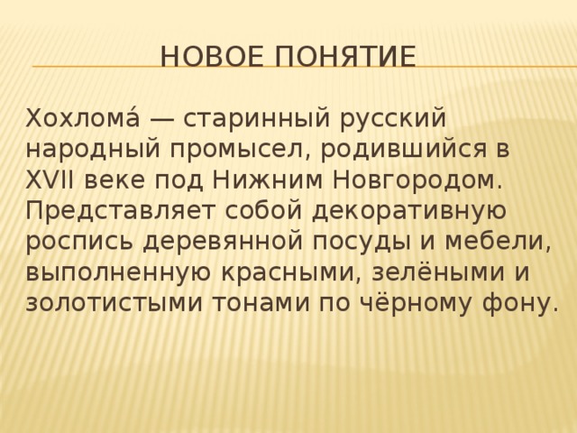 Новое понятие Хохлома́ — старинный русский народный промысел, родившийся в XVII веке под Нижним Новгородом. Представляет собой декоративную роспись деревянной посуды и мебели, выполненную красными, зелёными и золотистыми тонами по чёрному фону. 