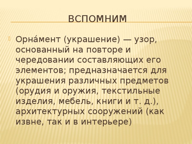 Вспомним Орна́мент (украшение) — узор, основанный на повторе и чередовании составляющих его элементов; предназначается для украшения различных предметов (орудия и оружия, текстильные изделия, мебель, книги и т. д.), архитектурных сооружений (как извне, так и в интерьере) 