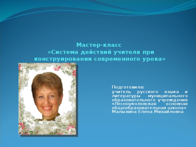      Мастер-класс   «Система действий учителя при конструировании современного урока» Подготовила:   учитель русского языка и литературы муниципального образовательного учреждения «Лесноуколовская основная общеобразовательная школа» Малыхина Елена Михайловна 