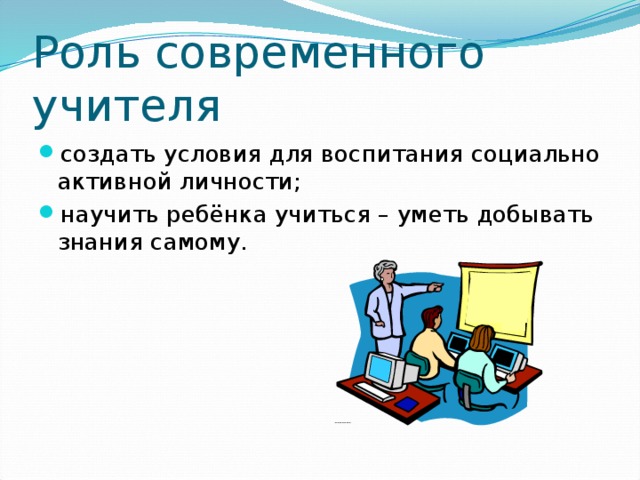 Роль современного учителя создать условия для воспитания социально активной личности; научить ребёнка учиться – уметь добывать знания самому. 